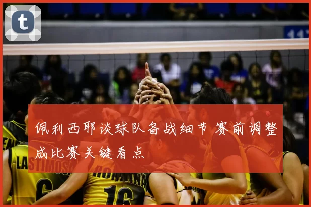 佩利西耶谈球队备战细节 赛前调整成比赛关键看点
