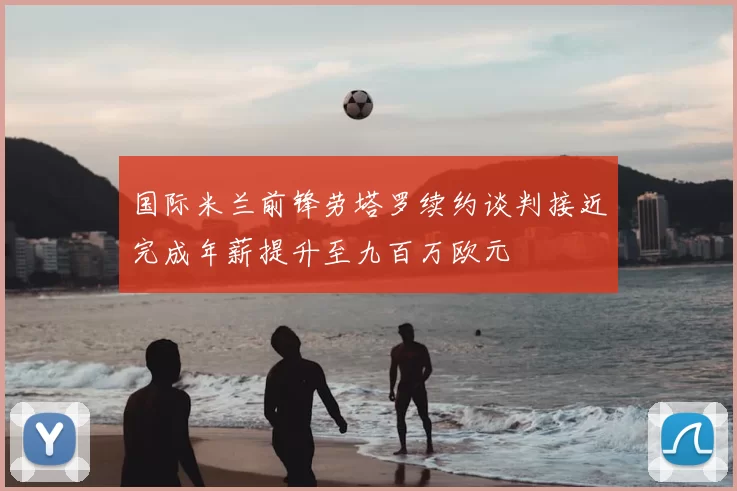国际米兰前锋劳塔罗续约谈判接近完成年薪提升至九百万欧元