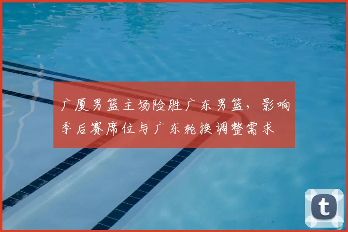 广厦男篮主场险胜广东男篮，影响季后赛席位与广东轮换调整需求