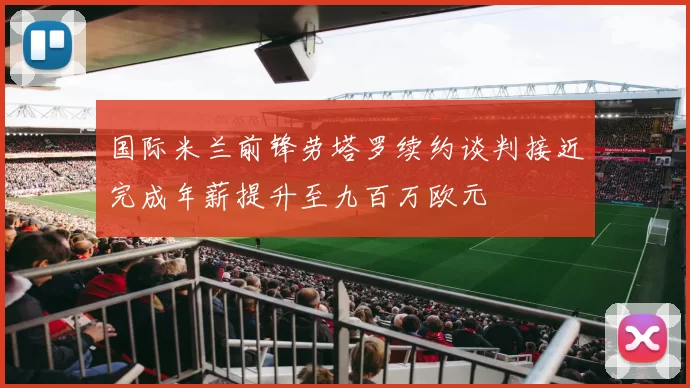 国际米兰前锋劳塔罗续约谈判接近完成年薪提升至九百万欧元