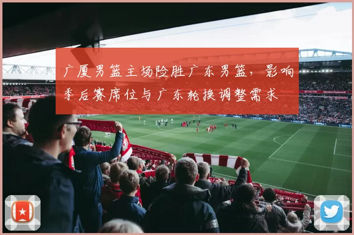 广厦男篮主场险胜广东男篮，影响季后赛席位与广东轮换调整需求