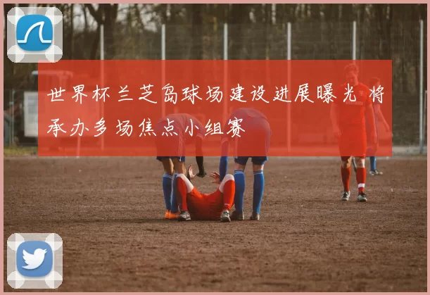 世界杯兰芝岛球场建设进展曝光 将承办多场焦点小组赛