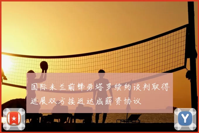 国际米兰前锋劳塔罗续约谈判取得进展双方接近达成薪资协议