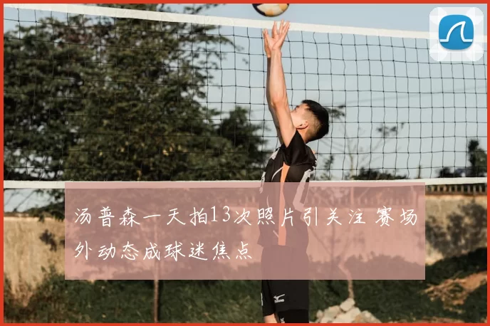 汤普森一天拍13次照片引关注 赛场外动态成球迷焦点