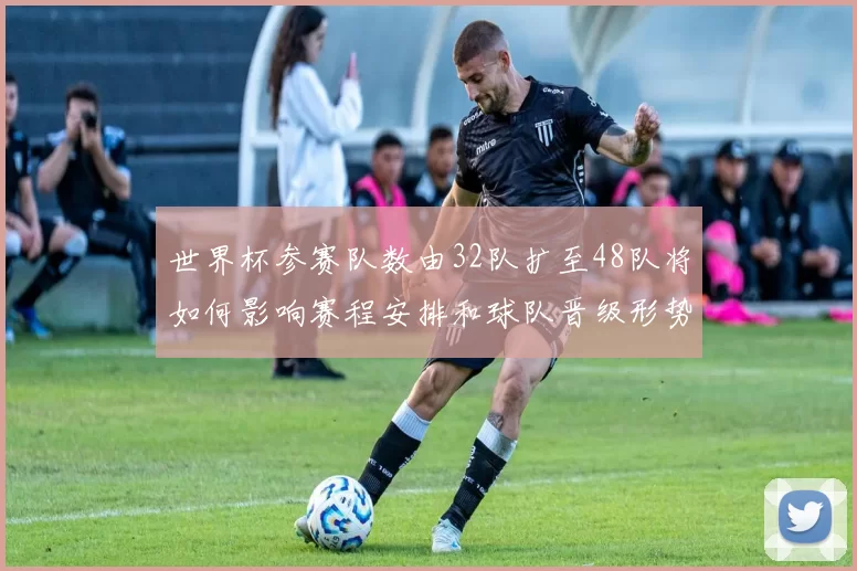 世界杯参赛队数由32队扩至48队将如何影响赛程安排和球队晋级形势