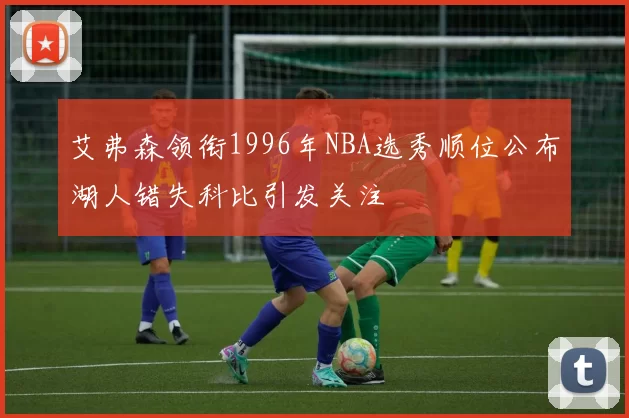 艾弗森领衔1996年NBA选秀顺位公布湖人错失科比引发关注