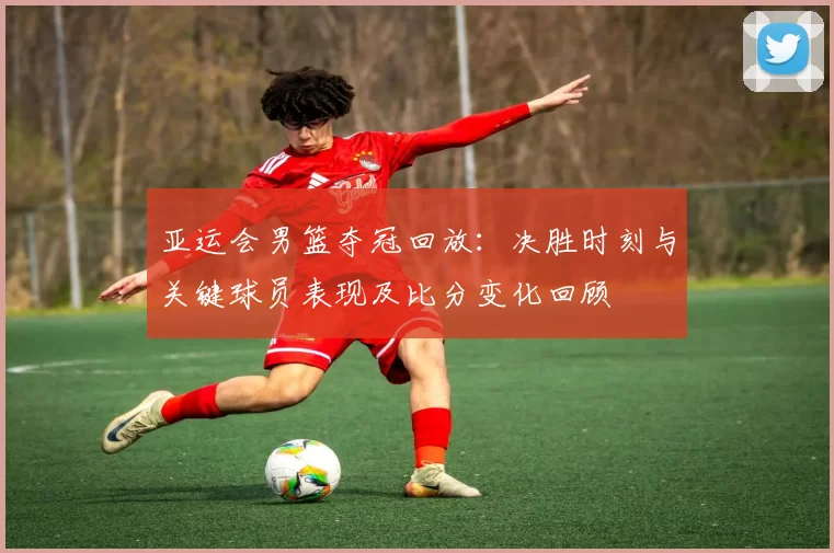 亚运会男篮夺冠回放：决胜时刻与关键球员表现及比分变化回顾