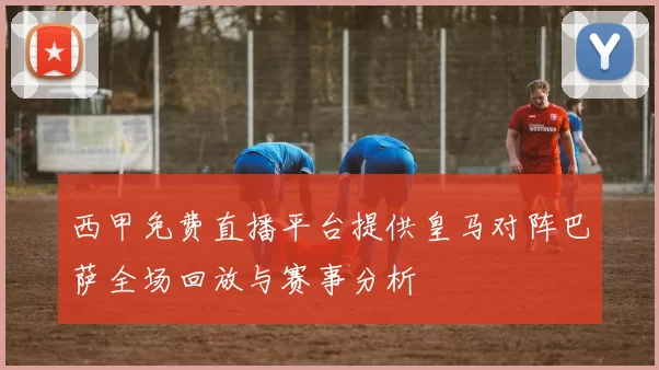 西甲免费直播平台提供皇马对阵巴萨全场回放与赛事分析