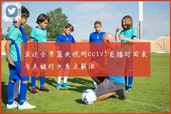 亚运会男篮央视网cctv5直播时间表与关键对决看点解读