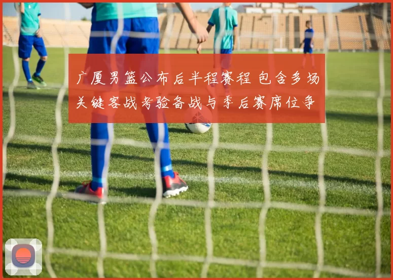 广厦男篮公布后半程赛程 包含多场关键客战考验备战与季后赛席位争夺