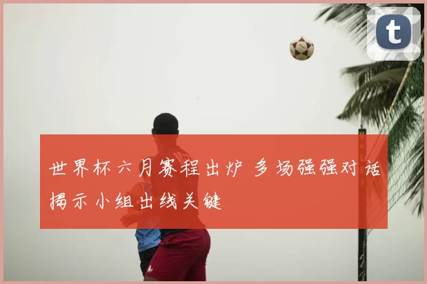 世界杯六月赛程出炉 多场强强对话揭示小组出线关键