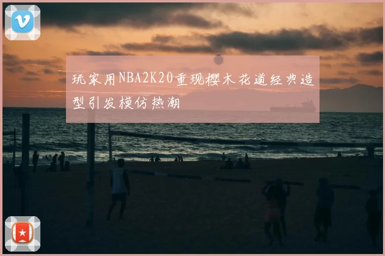 玩家用NBA2K20重现樱木花道经典造型引发模仿热潮