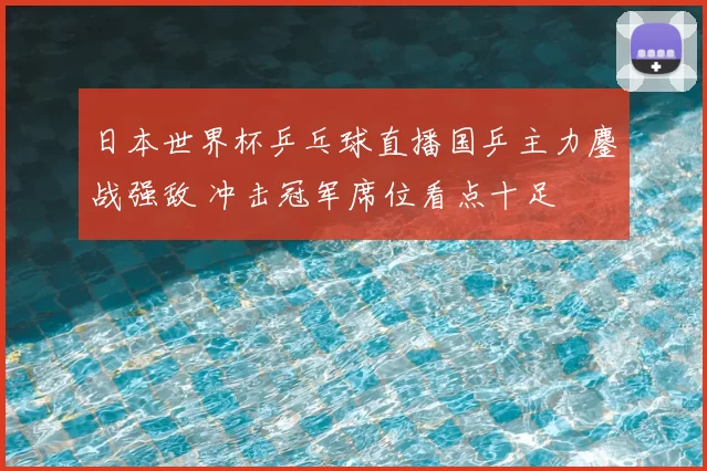 日本世界杯乒乓球直播国乒主力鏖战强敌 冲击冠军席位看点十足